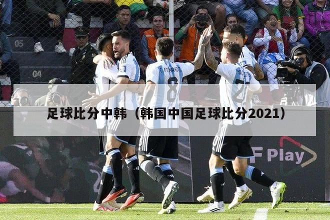 足球比分中韩（韩国中国足球比分2021）-第1张图片-